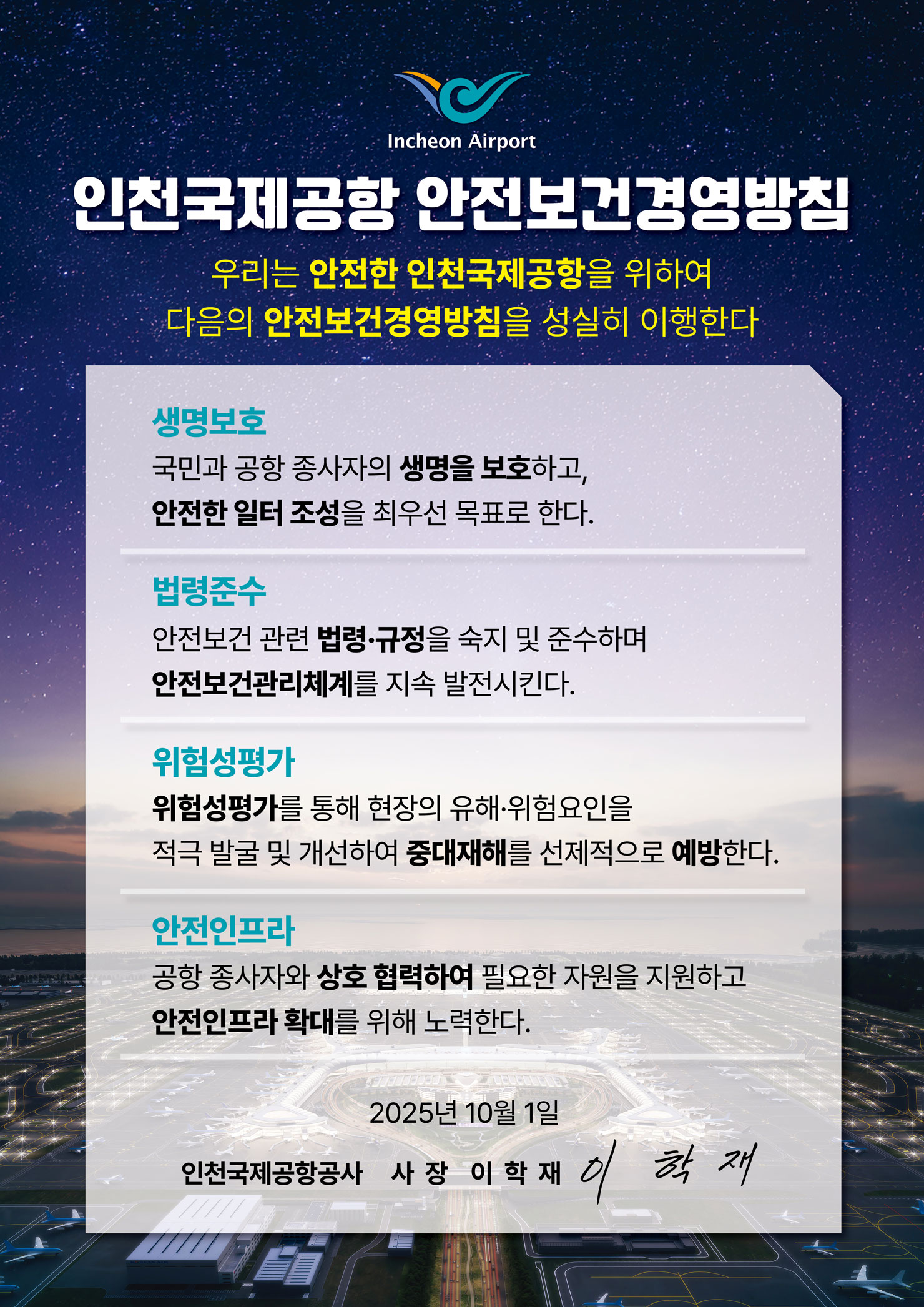 인천국제공항 안전보건경영방침 우리는 안전한 인천국제공항을 위하여 다음의 안전보건경영방침을 성실히 이행한다. 생명보호, 법령준수, 위험성평가, 안전인프라